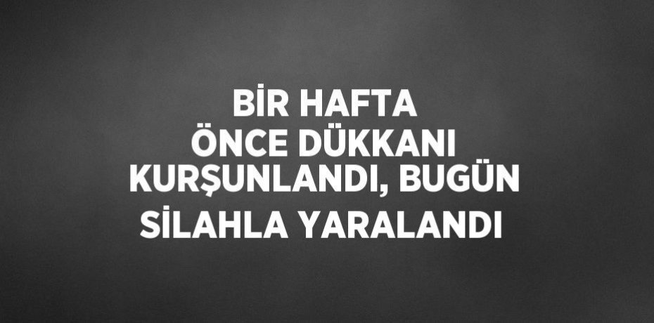 BİR HAFTA ÖNCE DÜKKANI KURŞUNLANDI, BUGÜN SİLAHLA YARALANDI