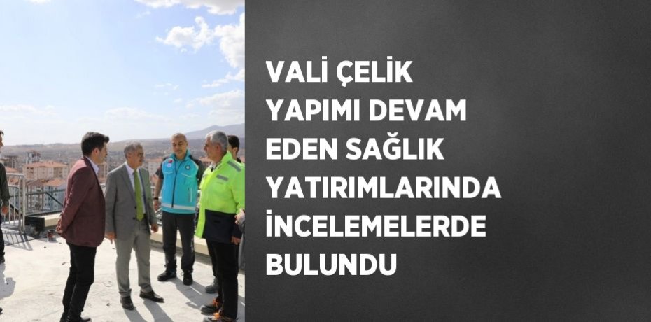 VALİ ÇELİK YAPIMI DEVAM EDEN SAĞLIK YATIRIMLARINDA İNCELEMELERDE BULUNDU