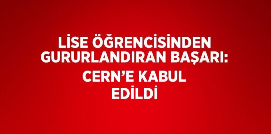 LİSE ÖĞRENCİSİNDEN GURURLANDIRAN BAŞARI: CERN’E KABUL EDİLDİ