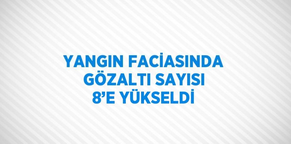 YANGIN FACİASINDA GÖZALTI SAYISI 8’E YÜKSELDİ