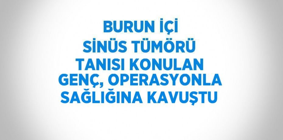 BURUN İÇİ SİNÜS TÜMÖRÜ TANISI KONULAN GENÇ, OPERASYONLA SAĞLIĞINA KAVUŞTU