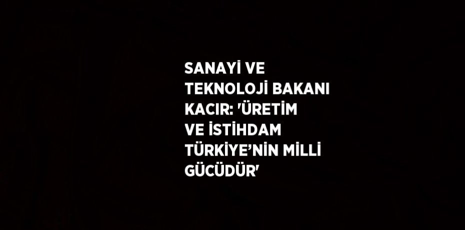 SANAYİ VE TEKNOLOJİ BAKANI KACIR: 'ÜRETİM VE İSTİHDAM TÜRKİYE’NİN MİLLİ GÜCÜDÜR'