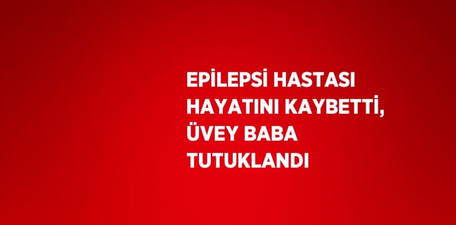 EPİLEPSİ HASTASI HAYATINI KAYBETTİ, ÜVEY BABA TUTUKLANDI