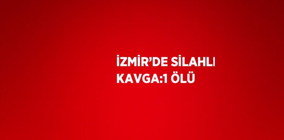 İZMİR’DE SİLAHLI KAVGA:1 ÖLÜ