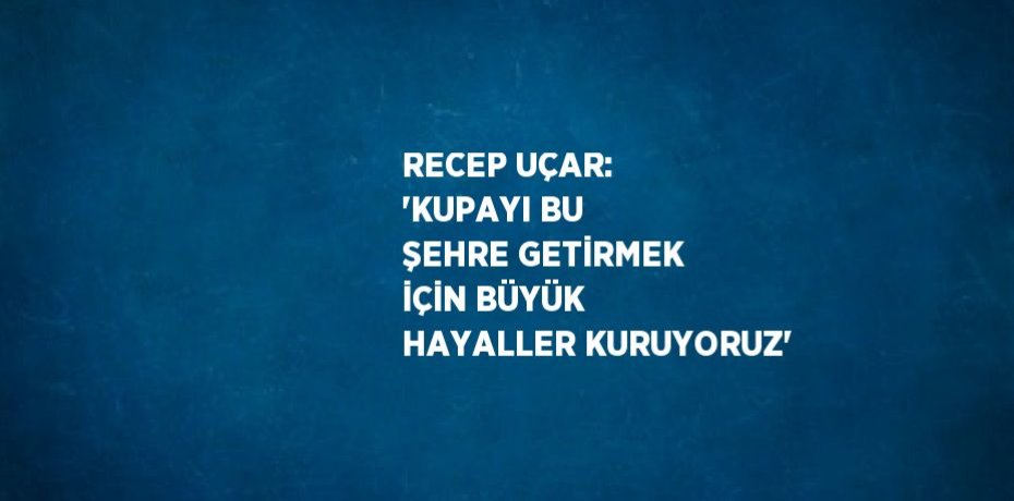 RECEP UÇAR: 'KUPAYI BU ŞEHRE GETİRMEK İÇİN BÜYÜK HAYALLER KURUYORUZ'