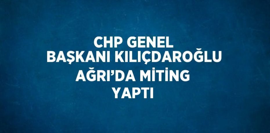 CHP GENEL BAŞKANI KILIÇDAROĞLU AĞRI’DA MİTİNG YAPTI
