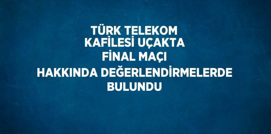 TÜRK TELEKOM KAFİLESİ UÇAKTA FİNAL MAÇI HAKKINDA DEĞERLENDİRMELERDE BULUNDU