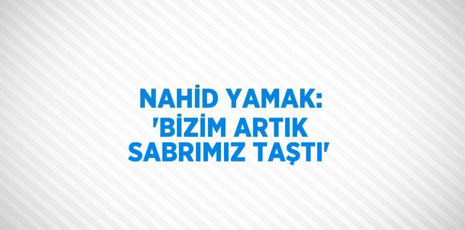 NAHİD YAMAK: 'BİZİM ARTIK SABRIMIZ TAŞTI'