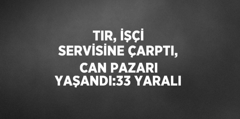 TIR, İŞÇİ SERVİSİNE ÇARPTI, CAN PAZARI YAŞANDI:33 YARALI