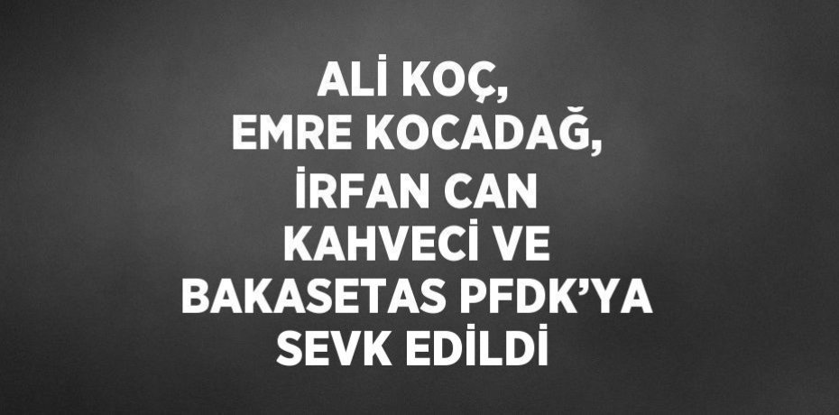 ALİ KOÇ, EMRE KOCADAĞ, İRFAN CAN KAHVECİ VE BAKASETAS PFDK’YA SEVK EDİLDİ