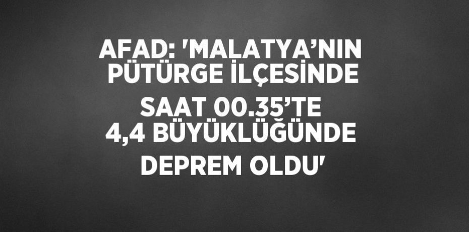 AFAD: 'MALATYA’NIN PÜTÜRGE İLÇESİNDE SAAT 00.35’TE 4,4 BÜYÜKLÜĞÜNDE DEPREM OLDU'