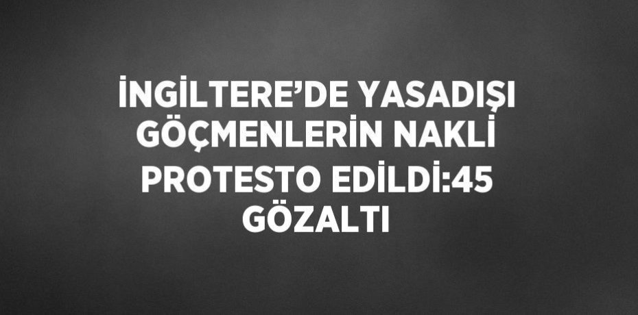 İNGİLTERE’DE YASADIŞI GÖÇMENLERİN NAKLİ PROTESTO EDİLDİ:45 GÖZALTI