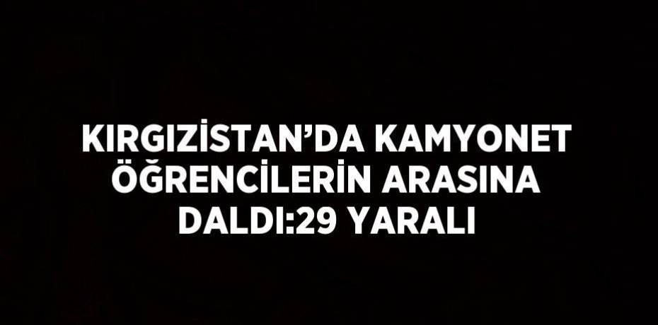 KIRGIZİSTAN’DA KAMYONET ÖĞRENCİLERİN ARASINA DALDI:29 YARALI