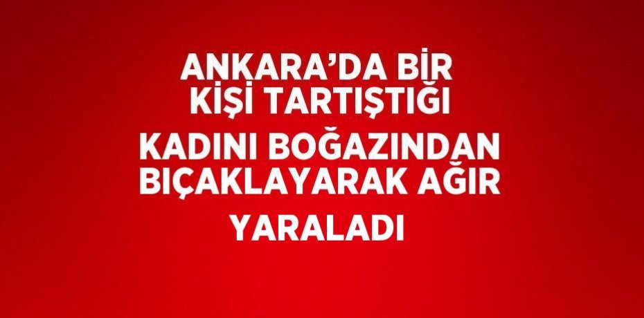 ANKARA’DA BİR KİŞİ TARTIŞTIĞI KADINI BOĞAZINDAN BIÇAKLAYARAK AĞIR YARALADI