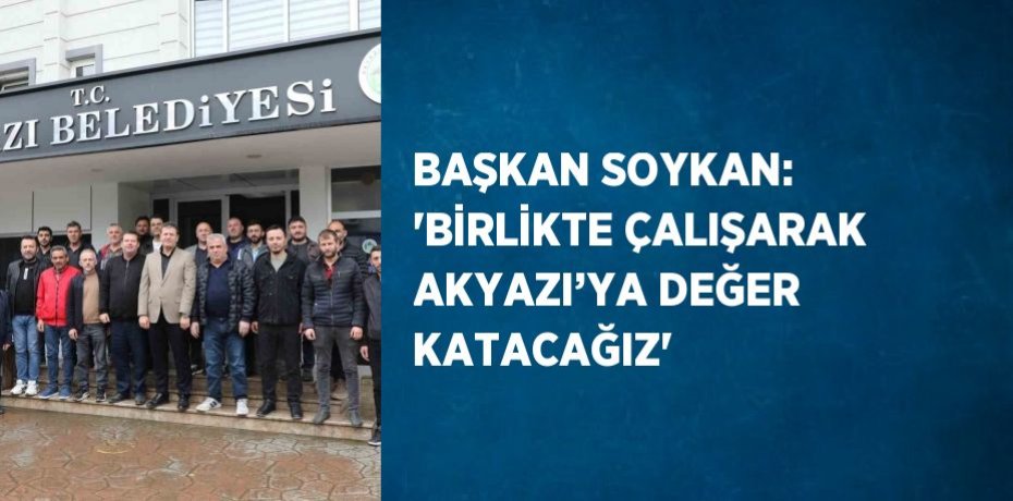 BAŞKAN SOYKAN: 'BİRLİKTE ÇALIŞARAK AKYAZI’YA DEĞER KATACAĞIZ'