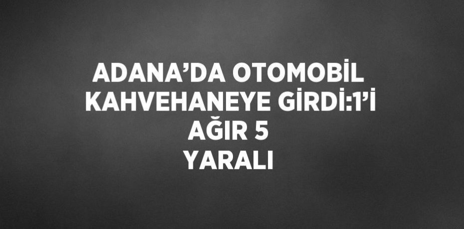 ADANA’DA OTOMOBİL KAHVEHANEYE GİRDİ:1’İ AĞIR 5 YARALI