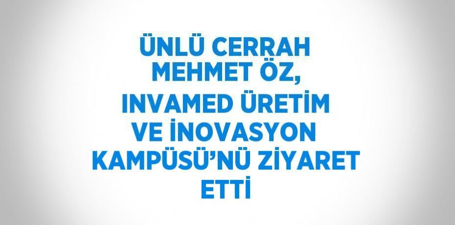 ÜNLÜ CERRAH MEHMET ÖZ, INVAMED ÜRETİM VE İNOVASYON KAMPÜSÜ’NÜ ZİYARET ETTİ