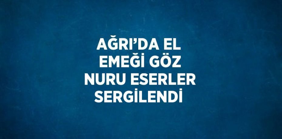 AĞRI’DA EL EMEĞİ GÖZ NURU ESERLER SERGİLENDİ