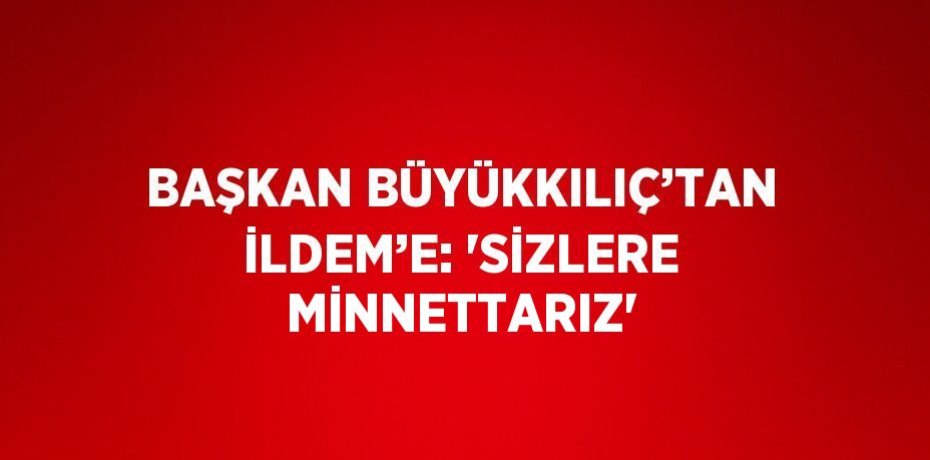 BAŞKAN BÜYÜKKILIÇ’TAN İLDEM’E: 'SİZLERE MİNNETTARIZ'