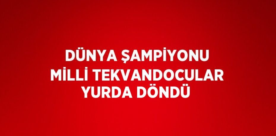 DÜNYA ŞAMPİYONU MİLLİ TEKVANDOCULAR YURDA DÖNDÜ