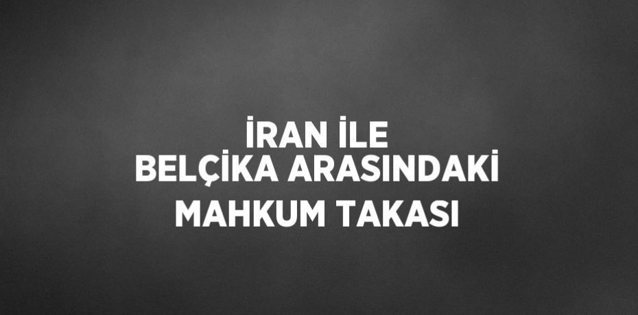 İRAN İLE BELÇİKA ARASINDAKİ MAHKUM TAKASI
