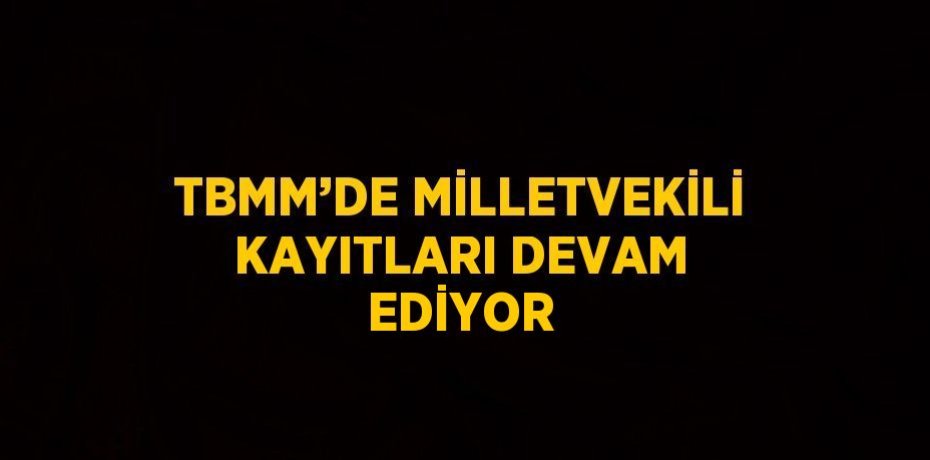 TBMM’DE MİLLETVEKİLİ KAYITLARI DEVAM EDİYOR