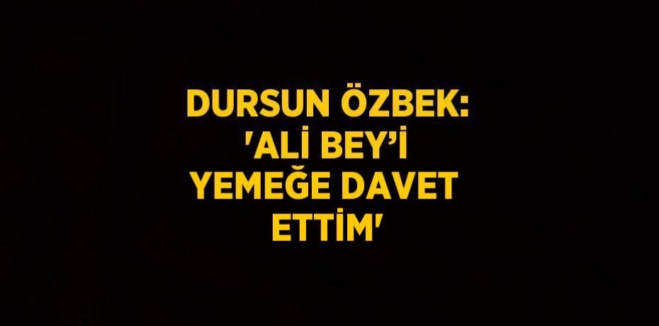 DURSUN ÖZBEK: 'ALİ BEY’İ YEMEĞE DAVET ETTİM'