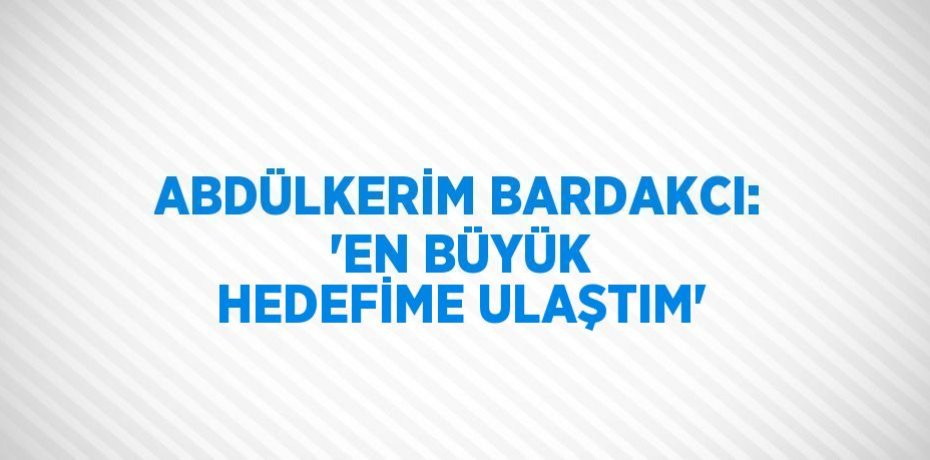 ABDÜLKERİM BARDAKCI: 'EN BÜYÜK HEDEFİME ULAŞTIM'