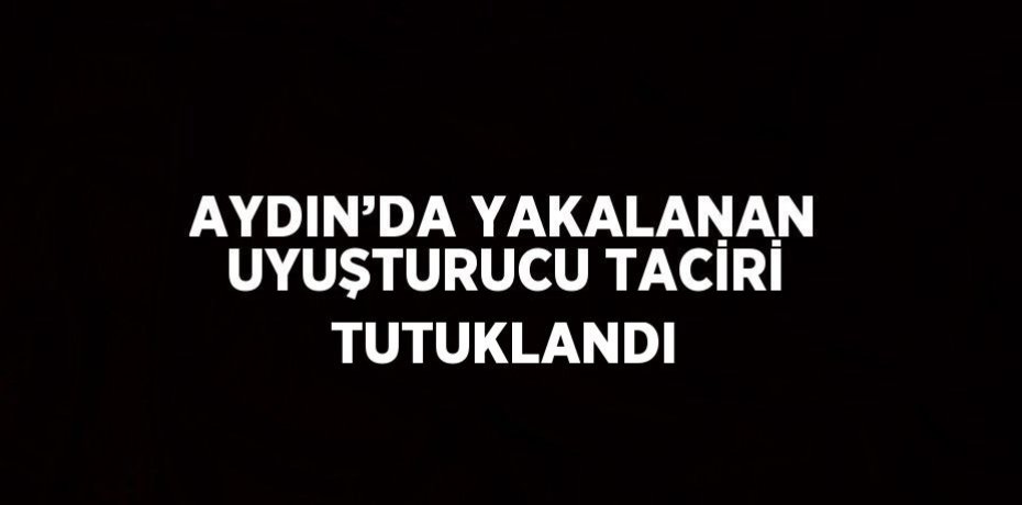 AYDIN’DA YAKALANAN UYUŞTURUCU TACİRİ TUTUKLANDI