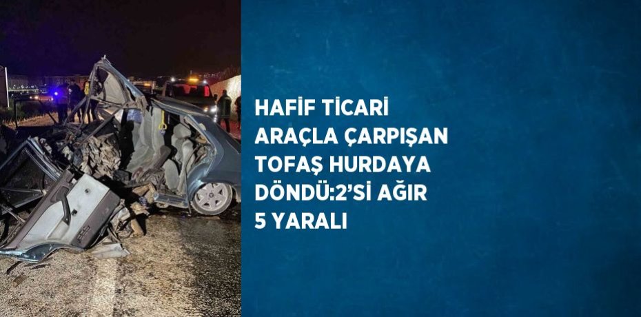 HAFİF TİCARİ ARAÇLA ÇARPIŞAN TOFAŞ HURDAYA DÖNDÜ:2’Sİ AĞIR 5 YARALI