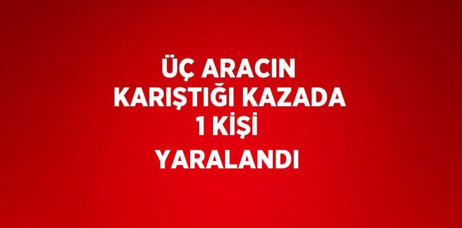 ÜÇ ARACIN KARIŞTIĞI KAZADA 1 KİŞİ YARALANDI