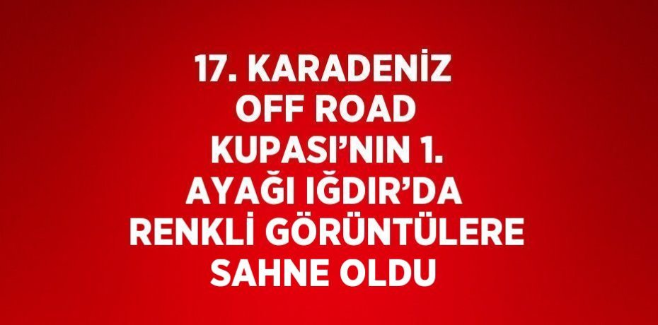 17. KARADENİZ OFF ROAD KUPASI’NIN 1. AYAĞI IĞDIR’DA RENKLİ GÖRÜNTÜLERE SAHNE OLDU