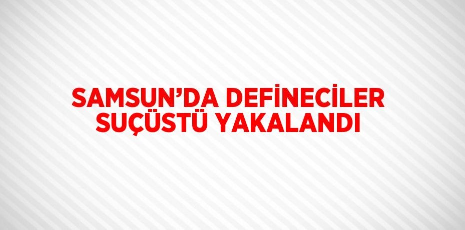 SAMSUN’DA DEFİNECİLER SUÇÜSTÜ YAKALANDI