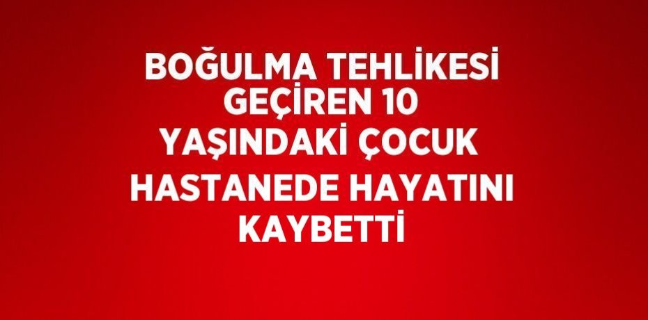 BOĞULMA TEHLİKESİ GEÇİREN 10 YAŞINDAKİ ÇOCUK HASTANEDE HAYATINI KAYBETTİ