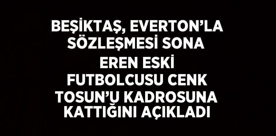 BEŞİKTAŞ, EVERTON’LA SÖZLEŞMESİ SONA EREN ESKİ FUTBOLCUSU CENK TOSUN’U KADROSUNA KATTIĞINI AÇIKLADI