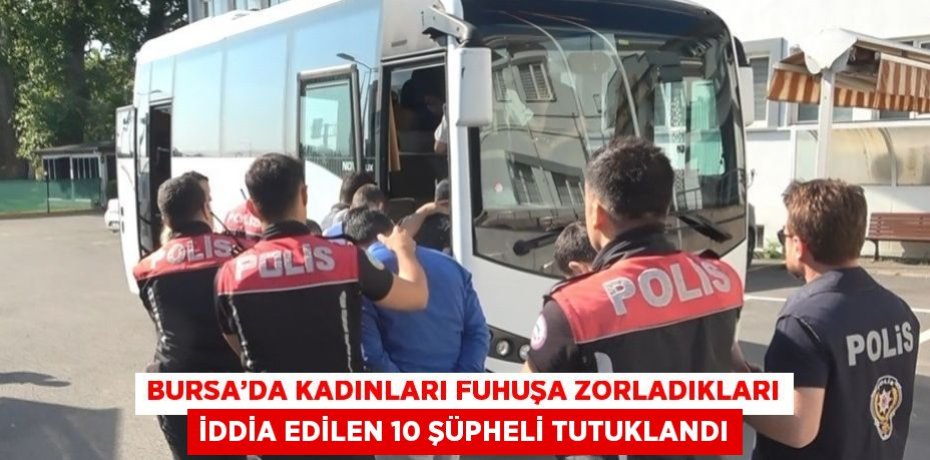 BURSA’DA KADINLARI FUHUŞA ZORLADIKLARI İDDİA EDİLEN 10 ŞÜPHELİ TUTUKLANDI