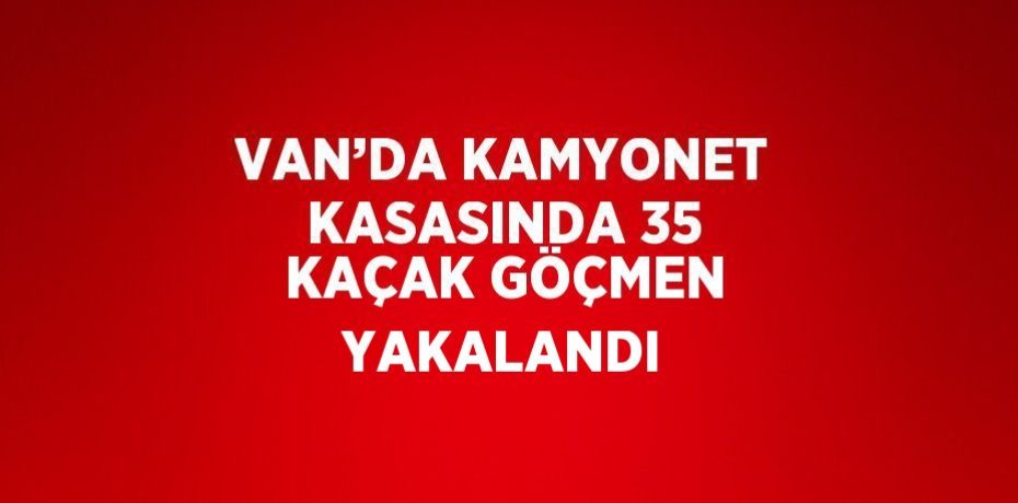 VAN’DA KAMYONET KASASINDA 35 KAÇAK GÖÇMEN YAKALANDI