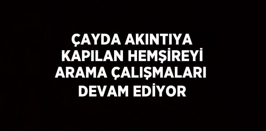 ÇAYDA AKINTIYA KAPILAN HEMŞİREYİ ARAMA ÇALIŞMALARI DEVAM EDİYOR