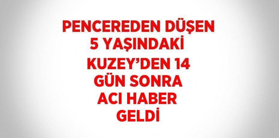PENCEREDEN DÜŞEN 5 YAŞINDAKİ KUZEY’DEN 14 GÜN SONRA ACI HABER GELDİ