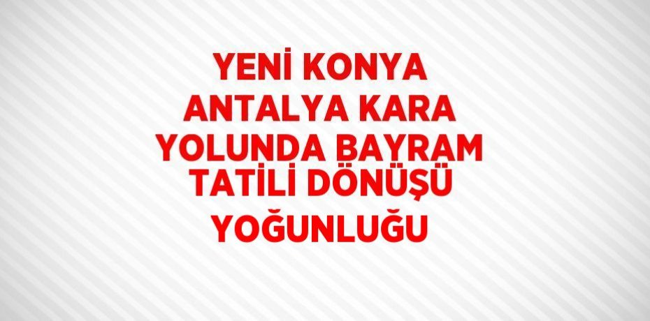 YENİ KONYA ANTALYA KARA YOLUNDA BAYRAM TATİLİ DÖNÜŞÜ YOĞUNLUĞU