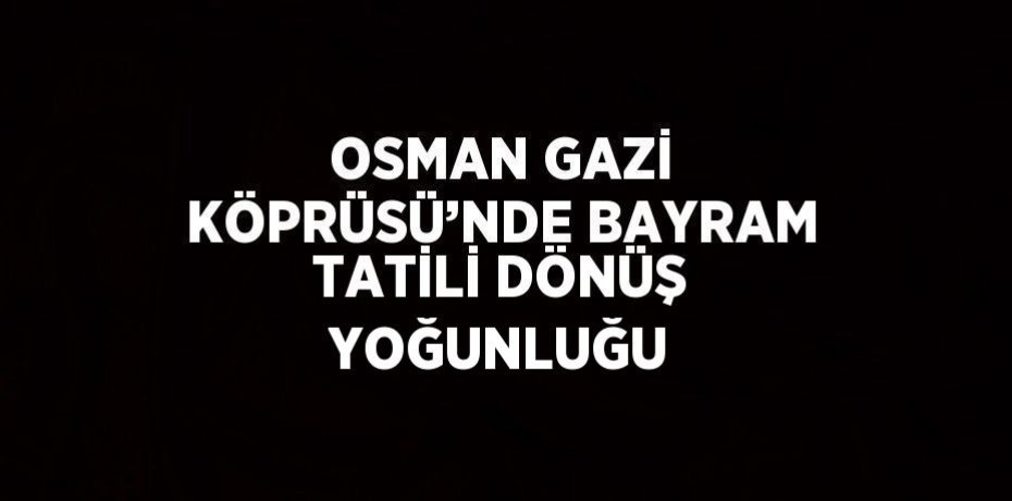 OSMAN GAZİ KÖPRÜSÜ’NDE BAYRAM TATİLİ DÖNÜŞ YOĞUNLUĞU