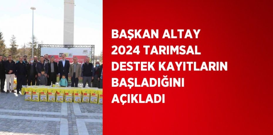 BAŞKAN ALTAY 2024 TARIMSAL DESTEK KAYITLARIN BAŞLADIĞINI AÇIKLADI