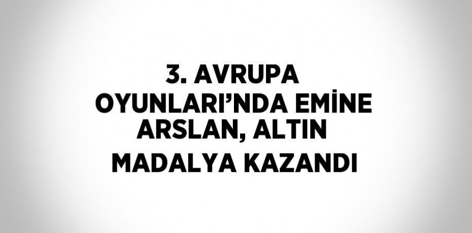 3. AVRUPA OYUNLARI’NDA EMİNE ARSLAN, ALTIN MADALYA KAZANDI