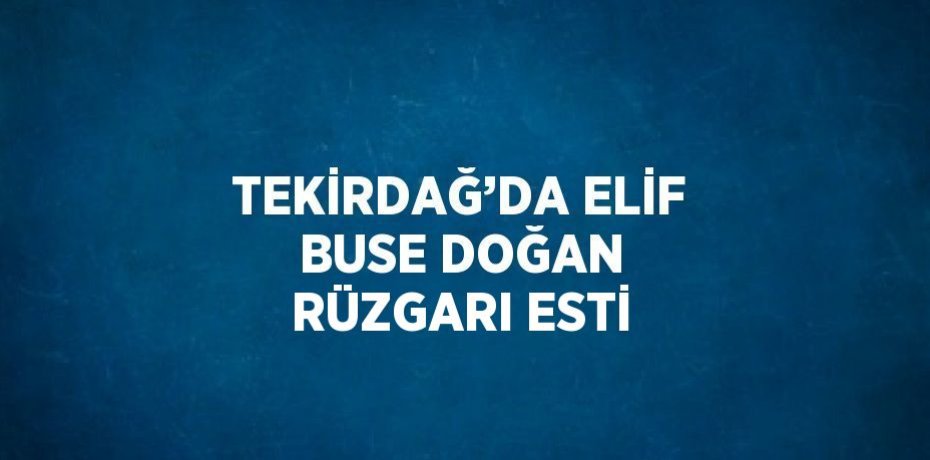TEKİRDAĞ’DA ELİF BUSE DOĞAN RÜZGARI ESTİ