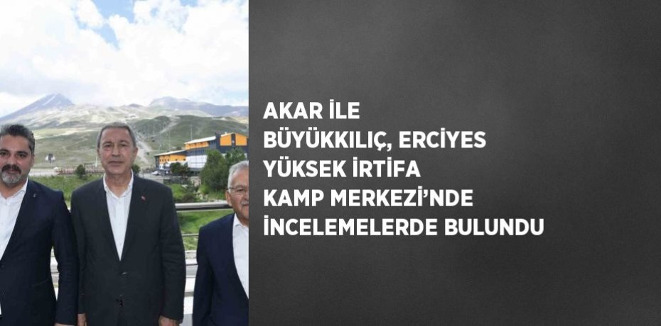 AKAR İLE BÜYÜKKILIÇ, ERCİYES YÜKSEK İRTİFA KAMP MERKEZİ’NDE İNCELEMELERDE BULUNDU
