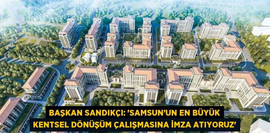 BAŞKAN SANDIKÇI: 'SAMSUN’UN EN BÜYÜK KENTSEL DÖNÜŞÜM ÇALIŞMASINA İMZA ATIYORUZ'