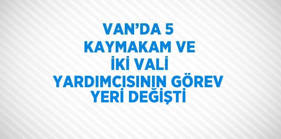 VAN’DA 5 KAYMAKAM VE İKİ VALİ YARDIMCISININ GÖREV YERİ DEĞİŞTİ