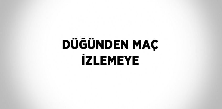 DÜĞÜNDEN MAÇ İZLEMEYE