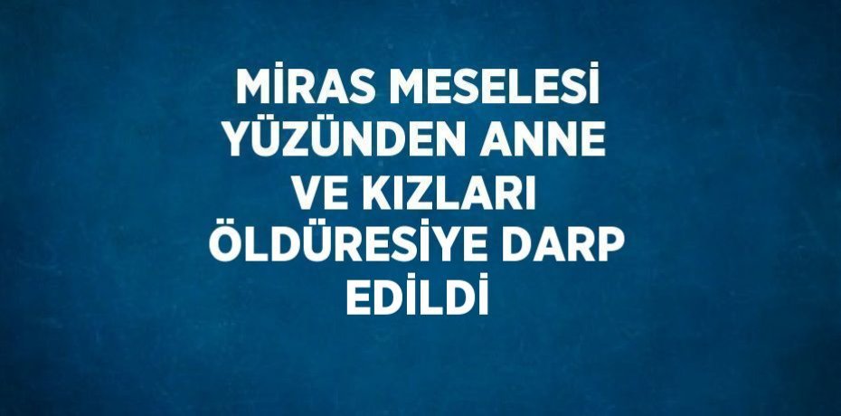MİRAS MESELESİ YÜZÜNDEN ANNE VE KIZLARI ÖLDÜRESİYE DARP EDİLDİ