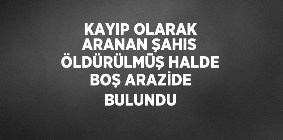 KAYIP OLARAK ARANAN ŞAHIS ÖLDÜRÜLMÜŞ HALDE BOŞ ARAZİDE BULUNDU